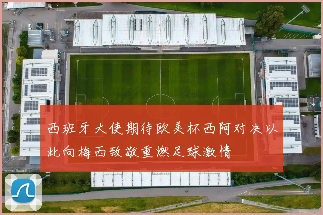 西班牙大使期待欧美杯西阿对决以此向梅西致敬重燃足球激情